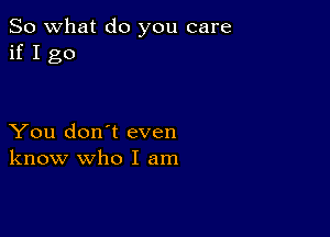 So what do you care
if I go

You don't even
know who I am