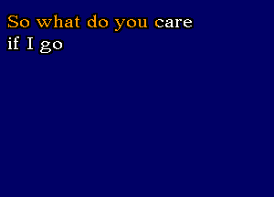 So what do you care
if I go