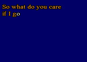 So what do you care
if I go