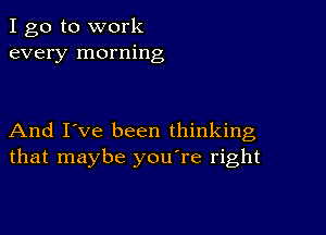 I go to work
every morning

And I've been thinking
that maybe you're right