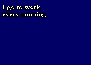 I go to work
every morning