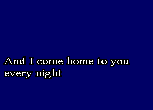 And I come home to you
every night