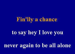 Fin'lly a chance

to say hey I love you

never again to be all alone