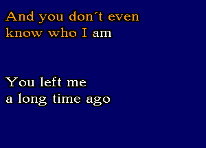 And you don't even
know who I am

You left me
a long time ago