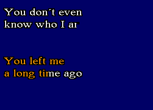 You don't even
know who I a1

You left me
a long time ago