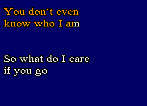 You don't even
know who I am

So what do I care
if you go