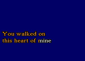 You walked on
this heart of mine