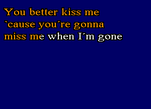 You better kiss me
bause you're gonna
miss me when I'm gone