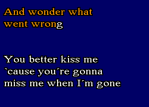 And wonder what
went wrong

You better kiss me
bause you're gonna
miss me when I m gone