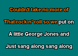 Couldn't take no more of
That rock n' roll so we put on
A little George Jones and

Just sang along sang along