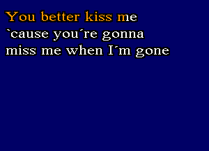 You better kiss me
bause you're gonna
miss me when I'm gone