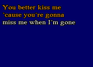 You better kiss me
bause you're gonna
miss me when I'm gone