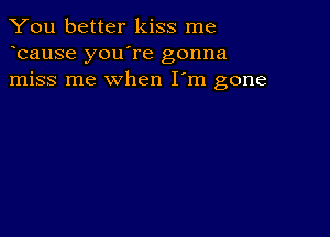 You better kiss me
bause you're gonna
miss me when I'm gone