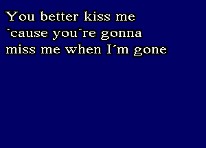 You better kiss me
bause you're gonna
miss me when I'm gone