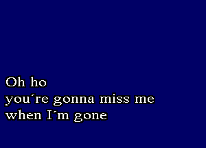 Oh ho

you're gonna miss me
When I'm gone