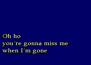 Oh ho

you're gonna miss me
When I'm gone