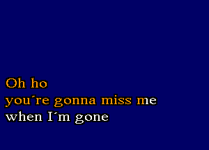 Oh ho

you're gonna miss me
When I'm gone