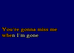 You're gonna miss me
When I'm gone