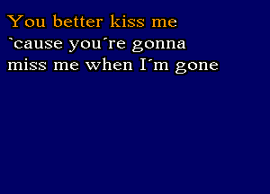 You better kiss me
bause you're gonna
miss me when I'm gone