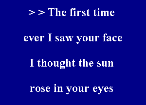 The first time
ever I saw your face

I thought the sun

rose in your eyes