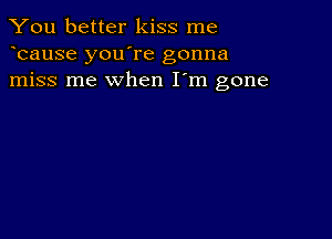 You better kiss me
bause you're gonna
miss me when I'm gone