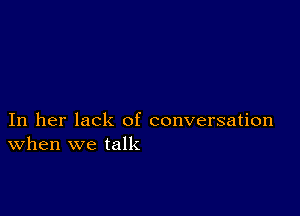 In her lack of conversation
When we talk