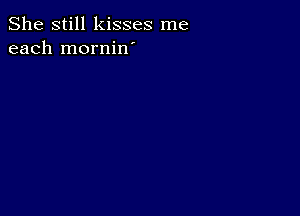 She still kisses me
each mornin'