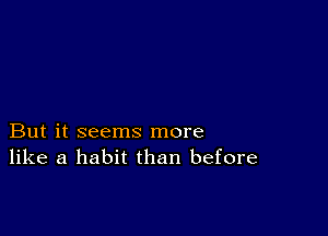 But it seems more
like a habit than before