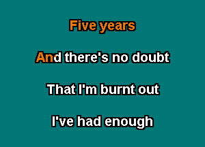 Five years
And there's no doubt

That I'm burnt out

I've had enough