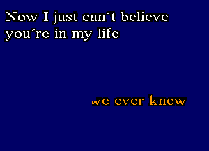 Now I just can't believe
you're in my life

we ever knew