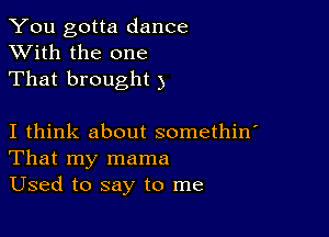 You gotta dance
XVith the one
That brought 3

I think about somethin'
That my mama
Used to say to me