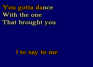 You gotta dance
XVith the one
That brought you

I to say to me