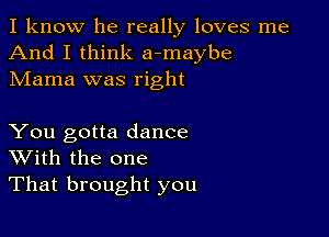 I know he really loves me
And I think a-maybe
Mama was right

You gotta dance
With the one
That brought you