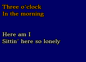 Three o'clock
In the morning

Here am I
Sittin' here so lonely