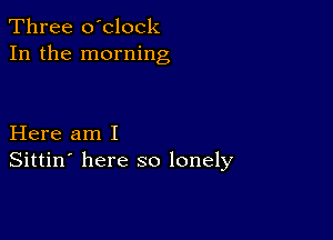 Three o'clock
In the morning

Here am I
Sittin' here so lonely