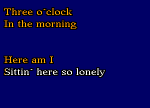 Three o'clock
In the morning

Here am I
Sittin' here so lonely