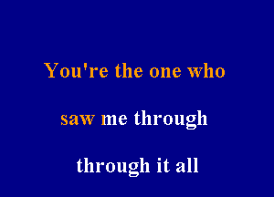 You're the one Who

saw me through

through it all