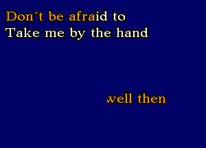 Don't be afraid to
Take me by the hand

well then