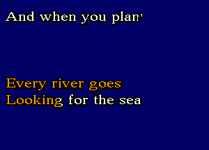 And when you plan'

Every river goes
Looking for the sea