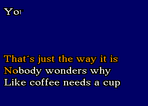 That's just the way it is
Nobody wonders Why
Like coffee needs a cup