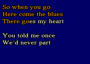 So when you go
Here come the blues
There goes my heart

You told me once
We'd never part