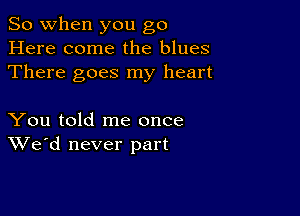 So when you go
Here come the blues
There goes my heart

You told me once
We'd never part