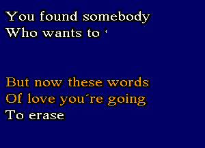 You found somebody
XVho wants to '

But now these words
Of love you're going
To erase