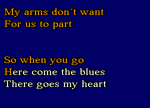 My arms don't want
For us to part

So when you go
Here come the blues
There goes my heart