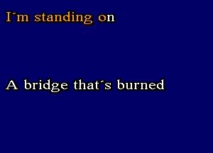 I'm standing on

A bridge that's burned