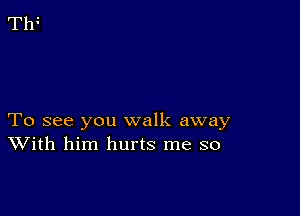 To see you walk away
With him hurts me so