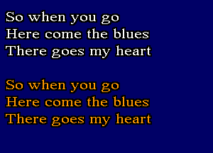 So when you go
Here come the blues
There goes my heart

So when you go
Here come the blues
There goes my heart