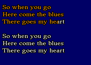 So when you go
Here come the blues
There goes my heart

So when you go
Here come the blues
There goes my heart