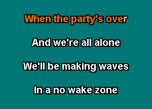 When the party's over

And we're all alone

We'll be making waves

In a no wake zone