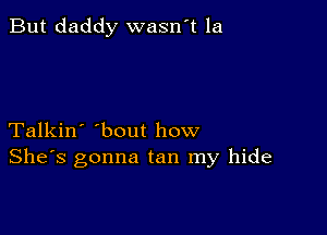 But daddy wasn't la

Talkin' 'bout how
She's gonna tan my hide